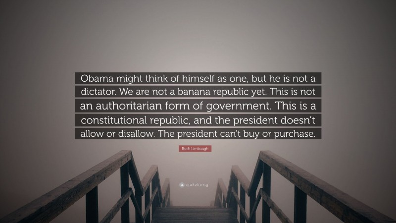 Rush Limbaugh Quote: “Obama might think of himself as one, but he is not a dictator. We are not a banana republic yet. This is not an authoritarian form of government. This is a constitutional republic, and the president doesn’t allow or disallow. The president can’t buy or purchase.”