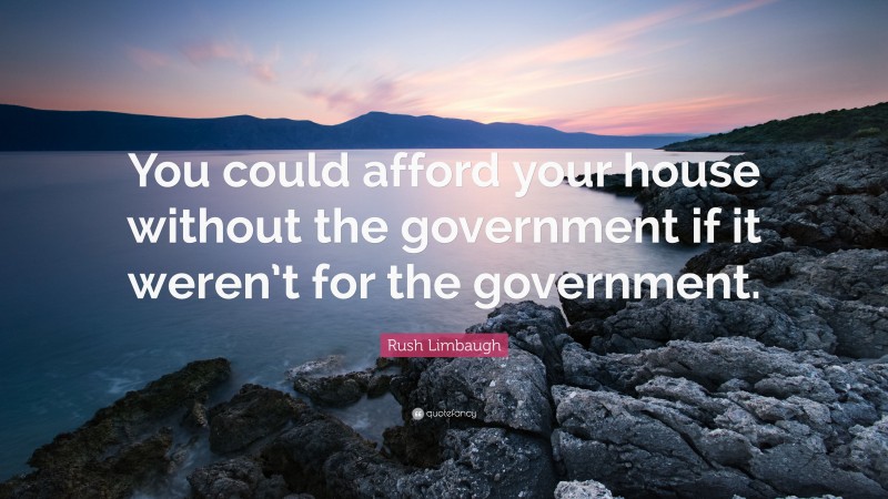 Rush Limbaugh Quote: “You could afford your house without the government if it weren’t for the government.”