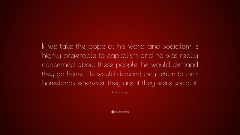 Rush Limbaugh Quote: “If we take the pope at his word and socialism is highly preferable to capitalism and he was really concerned about these people, he would demand they go home. He would demand they return to their homelands wherever they are, if they were socialist.”