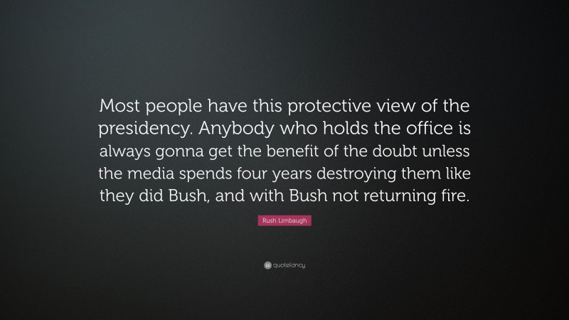 Rush Limbaugh Quote: “Most people have this protective view of the presidency. Anybody who holds the office is always gonna get the benefit of the doubt unless the media spends four years destroying them like they did Bush, and with Bush not returning fire.”