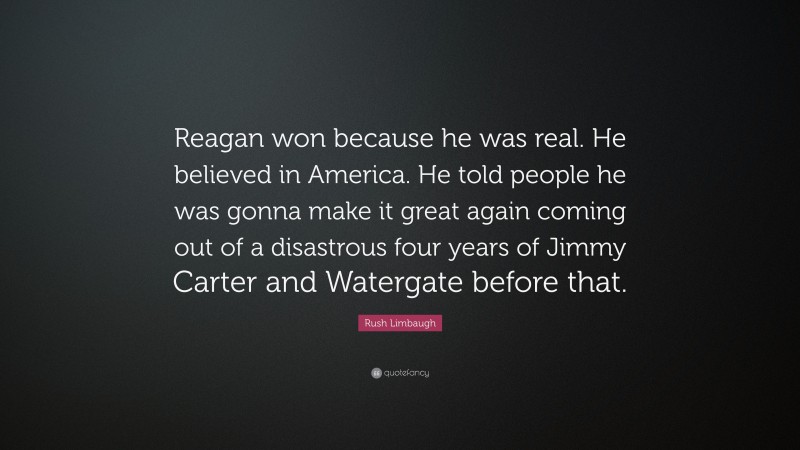 Rush Limbaugh Quote: “Reagan won because he was real. He believed in America. He told people he was gonna make it great again coming out of a disastrous four years of Jimmy Carter and Watergate before that.”