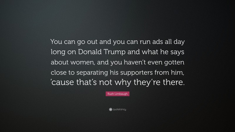 Rush Limbaugh Quote: “You can go out and you can run ads all day long on Donald Trump and what he says about women, and you haven’t even gotten close to separating his supporters from him, ’cause that’s not why they’re there.”