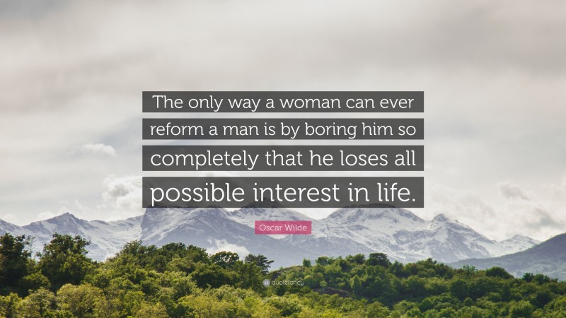 Oscar Wilde Quote: “The only way a woman can ever reform a man is by boring him so completely that he loses all possible interest in life.”