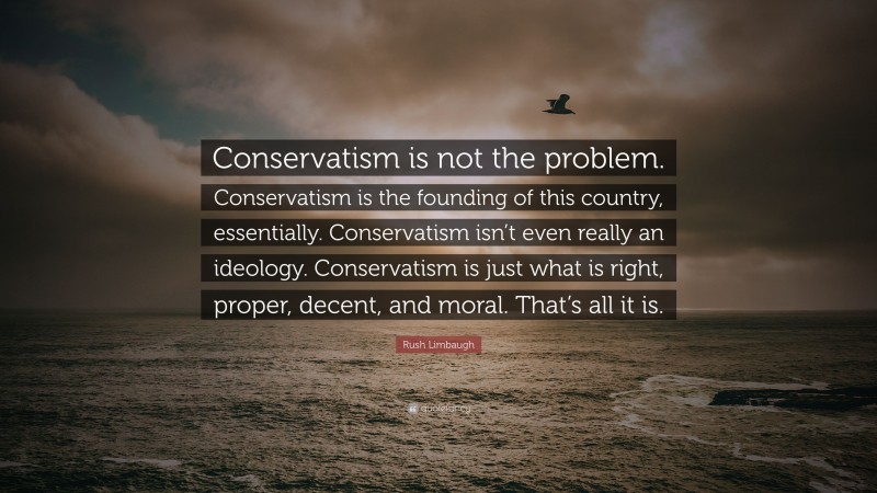 Rush Limbaugh Quote: “Conservatism is not the problem. Conservatism is the founding of this country, essentially. Conservatism isn’t even really an ideology. Conservatism is just what is right, proper, decent, and moral. That’s all it is.”
