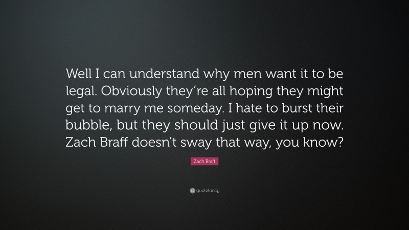 Zach Braff Quote: “Well I can understand why men want it to be legal. Obviously they’re all hoping they might get to marry me someday. I hate to burst their bubble, but they should just give it up now. Zach Braff doesn’t sway that way, you know?”