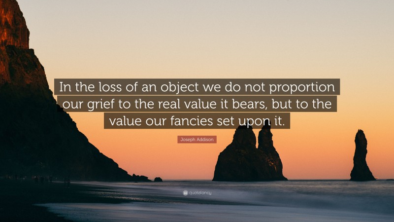 Joseph Addison Quote: “In the loss of an object we do not proportion our grief to the real value it bears, but to the value our fancies set upon it.”