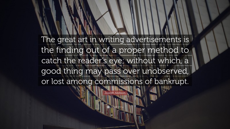 Joseph Addison Quote: “The great art in writing advertisements is the finding out of a proper method to catch the reader’s eye; without which, a good thing may pass over unobserved, or lost among commissions of bankrupt.”