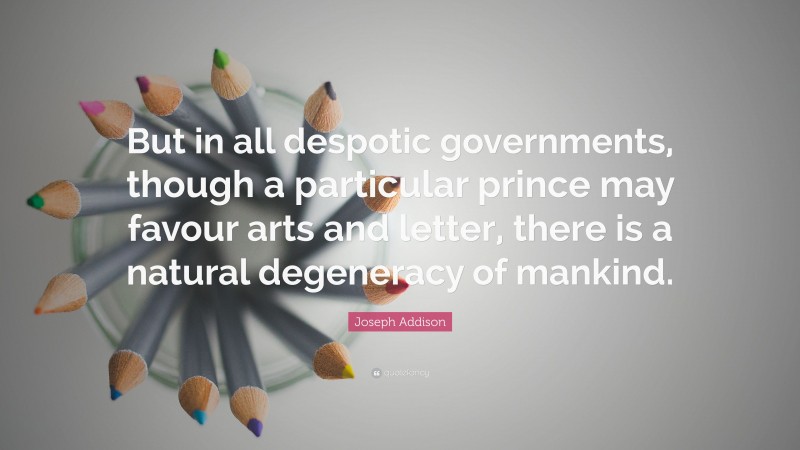Joseph Addison Quote: “But in all despotic governments, though a particular prince may favour arts and letter, there is a natural degeneracy of mankind.”