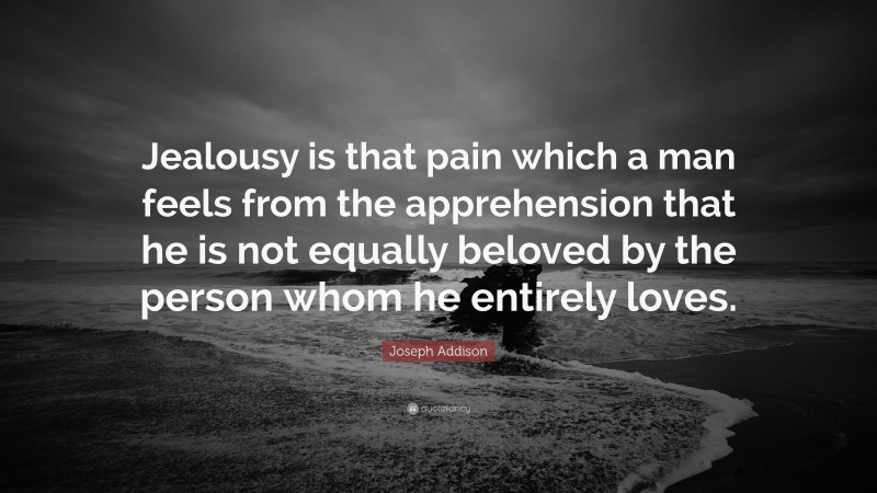 Joseph Addison Quote: “Jealousy is that pain which a man feels from the apprehension that he is not equally beloved by the person whom he entirely loves.”