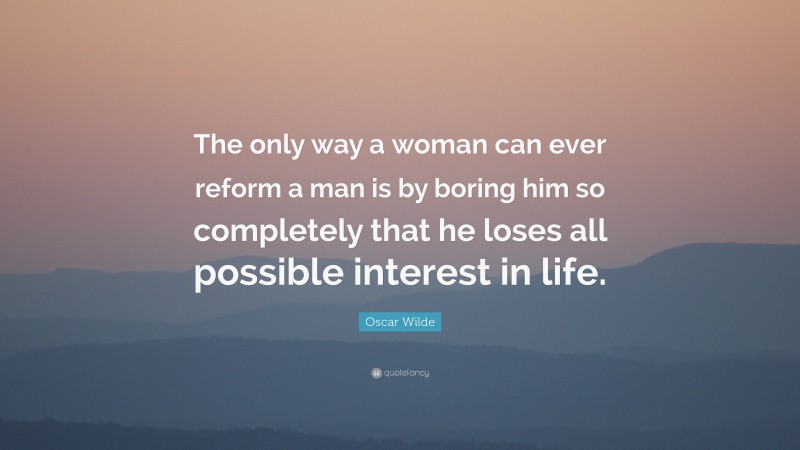 Oscar Wilde Quote: “The only way a woman can ever reform a man is by boring him so completely that he loses all possible interest in life.”