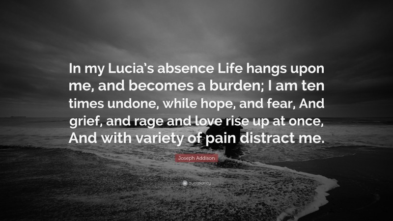 Joseph Addison Quote: “In my Lucia’s absence Life hangs upon me, and becomes a burden; I am ten times undone, while hope, and fear, And grief, and rage and love rise up at once, And with variety of pain distract me.”