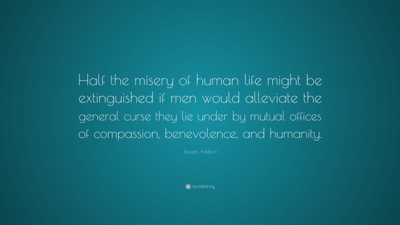 Joseph Addison Quote: “Half the misery of human life might be extinguished if men would alleviate the general curse they lie under by mutual offices of compassion, benevolence, and humanity.”