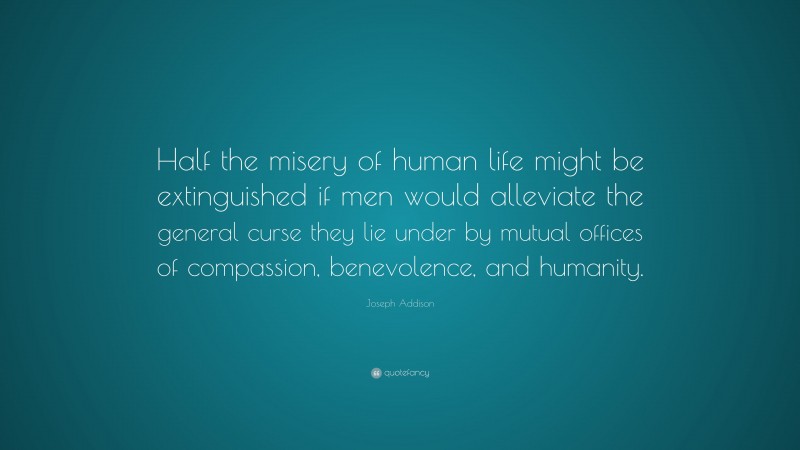 Joseph Addison Quote: “Half the misery of human life might be extinguished if men would alleviate the general curse they lie under by mutual offices of compassion, benevolence, and humanity.”