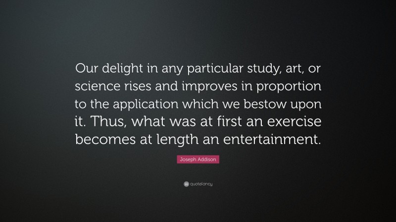 Joseph Addison Quote: “Our delight in any particular study, art, or science rises and improves in proportion to the application which we bestow upon it. Thus, what was at first an exercise becomes at length an entertainment.”