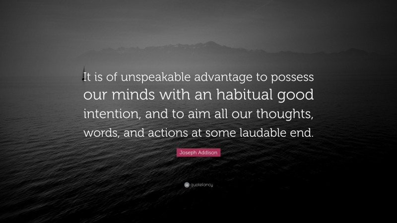 Joseph Addison Quote: “It is of unspeakable advantage to possess our minds with an habitual good intention, and to aim all our thoughts, words, and actions at some laudable end.”