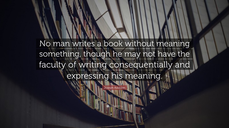Joseph Addison Quote: “No man writes a book without meaning something, though he may not have the faculty of writing consequentially and expressing his meaning.”
