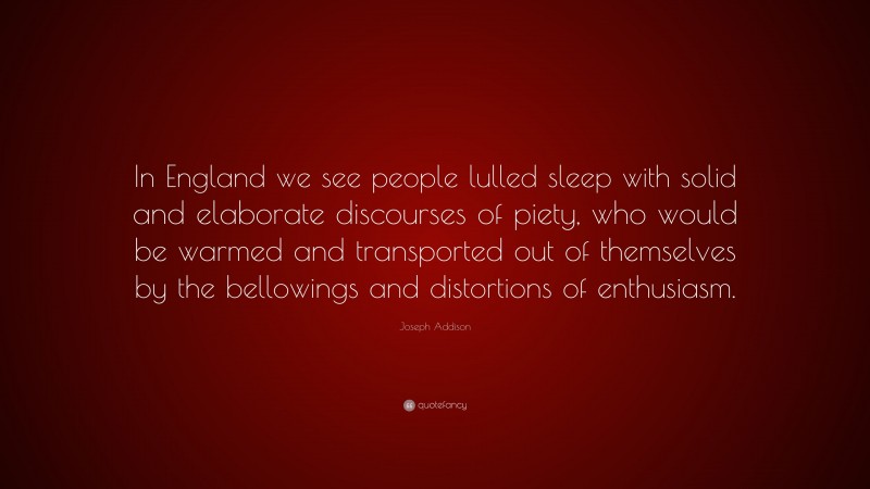 Joseph Addison Quote: “In England we see people lulled sleep with solid and elaborate discourses of piety, who would be warmed and transported out of themselves by the bellowings and distortions of enthusiasm.”