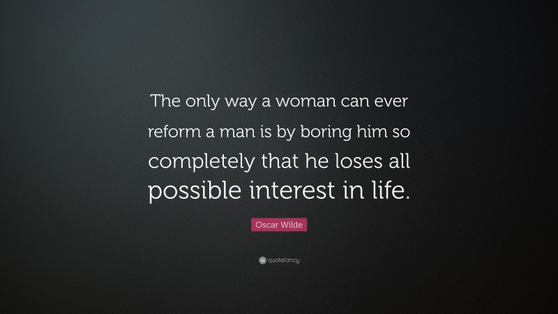 Oscar Wilde Quote: “The only way a woman can ever reform a man is by boring him so completely that he loses all possible interest in life.”