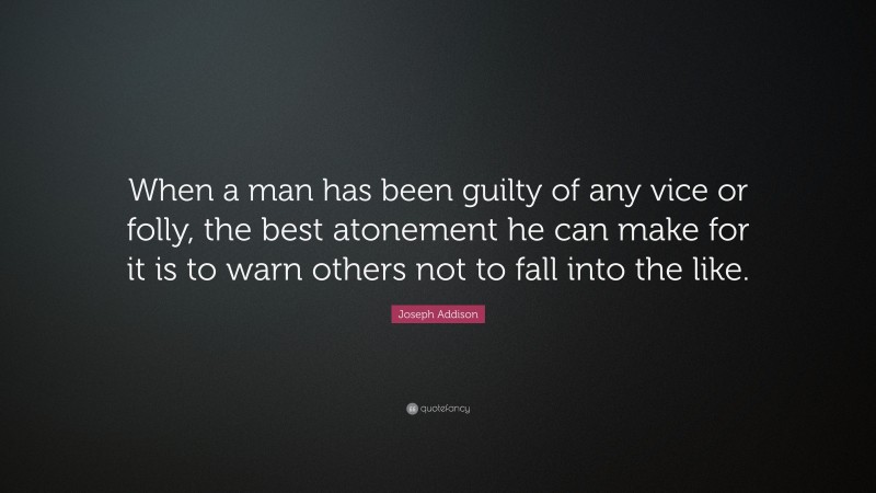 Joseph Addison Quote: “When a man has been guilty of any vice or folly, the best atonement he can make for it is to warn others not to fall into the like.”