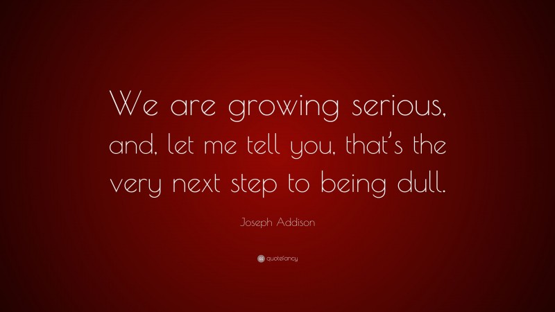 Joseph Addison Quote: “We are growing serious, and, let me tell you, that’s the very next step to being dull.”