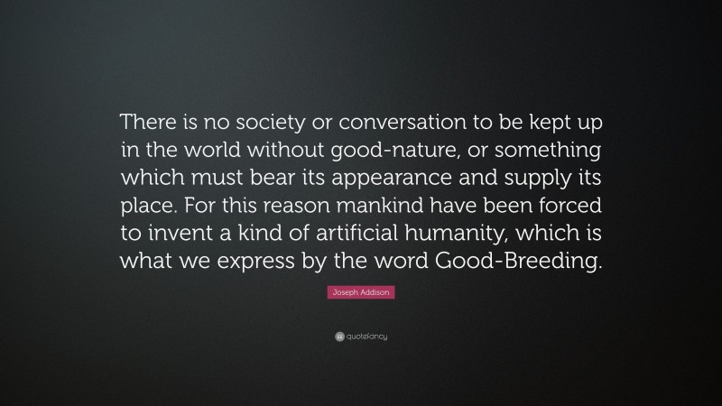 Joseph Addison Quote: “There is no society or conversation to be kept up in the world without good-nature, or something which must bear its appearance and supply its place. For this reason mankind have been forced to invent a kind of artificial humanity, which is what we express by the word Good-Breeding.”
