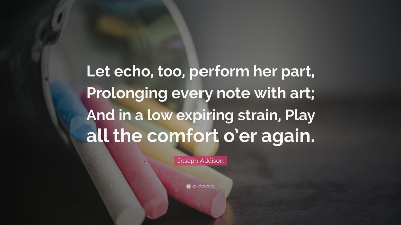 Joseph Addison Quote: “Let echo, too, perform her part, Prolonging every note with art; And in a low expiring strain, Play all the comfort o’er again.”