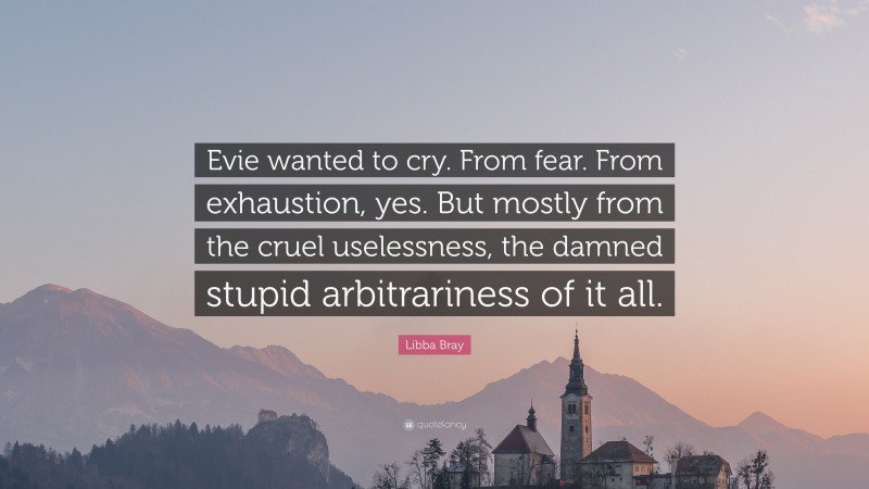 Libba Bray Quote: “Evie wanted to cry. From fear. From exhaustion, yes. But mostly from the cruel uselessness, the damned stupid arbitrariness of it all.”