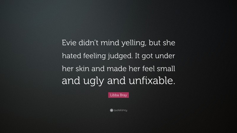 Libba Bray Quote: “Evie didn’t mind yelling, but she hated feeling judged. It got under her skin and made her feel small and ugly and unfixable.”