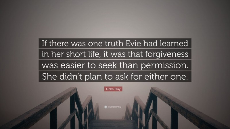 Libba Bray Quote: “If there was one truth Evie had learned in her short life, it was that forgiveness was easier to seek than permission. She didn’t plan to ask for either one.”