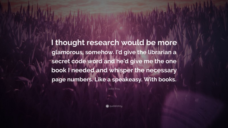 Libba Bray Quote: “I thought research would be more glamorous, somehow. I’d give the librarian a secret code word and he’d give me the one book I needed and whisper the necessary page numbers. Like a speakeasy. With books.”