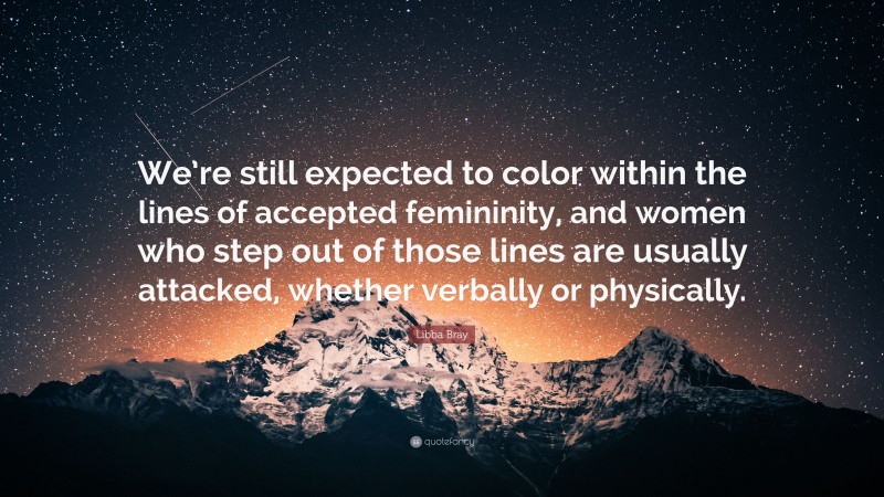 Libba Bray Quote: “We’re still expected to color within the lines of accepted femininity, and women who step out of those lines are usually attacked, whether verbally or physically.”