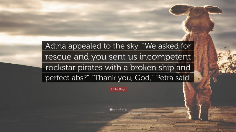Libba Bray Quote: “Adina appealed to the sky. “We asked for rescue and you sent us incompetent rockstar pirates with a broken ship and perfect abs?” “Thank you, God,” Petra said.”