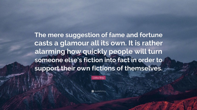 Libba Bray Quote: “The mere suggestion of fame and fortune casts a glamour all its own. It is rather alarming how quickly people will turn someone else’s fiction into fact in order to support their own fictions of themselves.”
