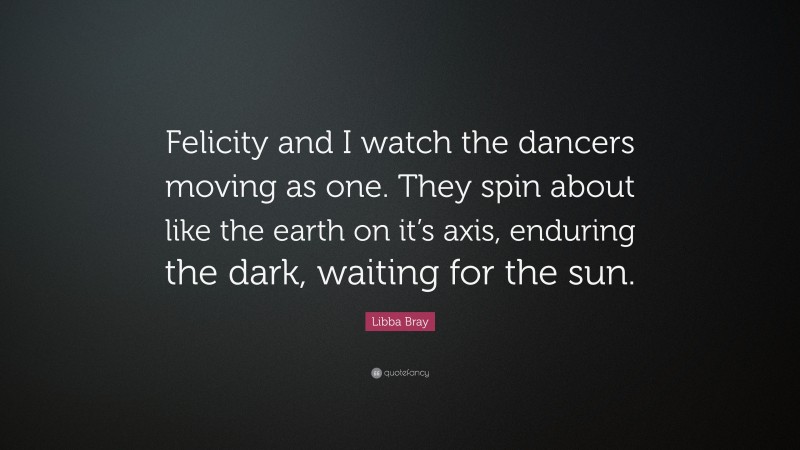 Libba Bray Quote: “Felicity and I watch the dancers moving as one. They spin about like the earth on it’s axis, enduring the dark, waiting for the sun.”