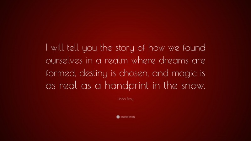 Libba Bray Quote: “I will tell you the story of how we found ourselves in a realm where dreams are formed, destiny is chosen, and magic is as real as a handprint in the snow.”