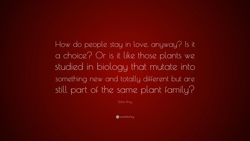 Libba Bray Quote: “How do people stay in love, anyway? Is it a choice? Or is it like those plants we studied in biology that mutate into something new and totally different but are still part of the same plant family?”