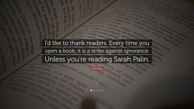 Libba Bray Quote: “I’d like to thank readers. Every time you open a book, it is a strike against ignorance. Unless you’re reading Sarah Palin.”
