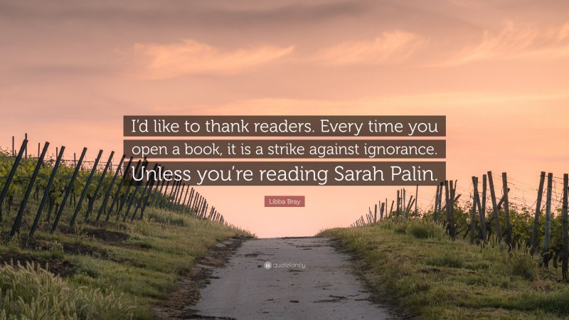 Libba Bray Quote: “I’d like to thank readers. Every time you open a book, it is a strike against ignorance. Unless you’re reading Sarah Palin.”