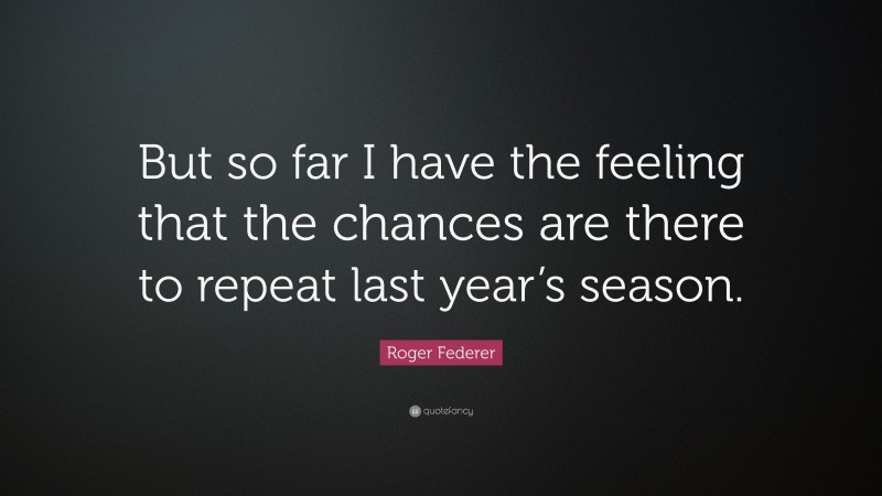 Roger Federer Quote: “But so far I have the feeling that the chances are there to repeat last year’s season.”