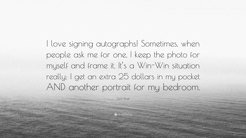 Zach Braff Quote: “I love signing autographs! Sometimes, when people ask me for one, I keep the photo for myself and frame it. It’s a Win-Win situation really; I get an extra 25 dollars in my pocket AND another portrait for my bedroom.”
