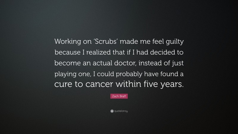 Zach Braff Quote: “Working on ‘Scrubs’ made me feel guilty because I realized that if I had decided to become an actual doctor, instead of just playing one, I could probably have found a cure to cancer within five years.”