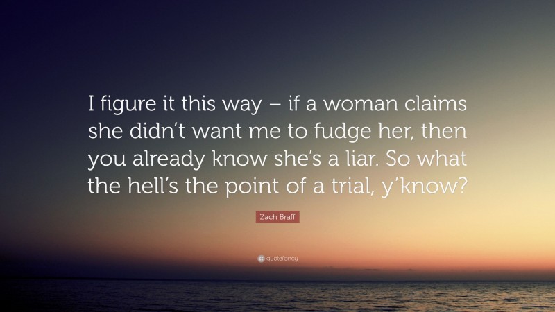 Zach Braff Quote: “I figure it this way – if a woman claims she didn’t want me to fudge her, then you already know she’s a liar. So what the hell’s the point of a trial, y’know?”
