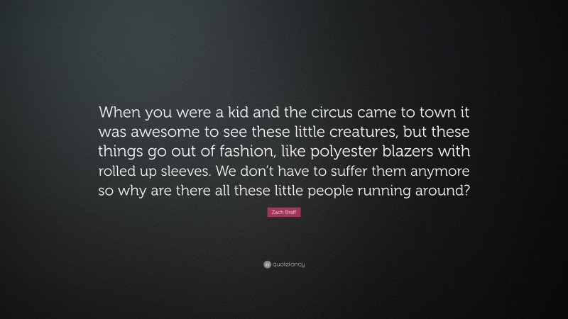 Zach Braff Quote: “When you were a kid and the circus came to town it was awesome to see these little creatures, but these things go out of fashion, like polyester blazers with rolled up sleeves. We don’t have to suffer them anymore so why are there all these little people running around?”