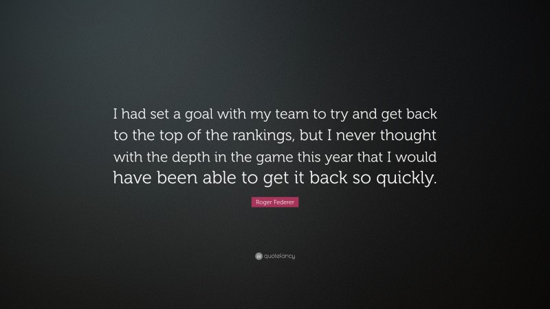 Roger Federer Quote: “I had set a goal with my team to try and get back to the top of the rankings, but I never thought with the depth in the game this year that I would have been able to get it back so quickly.”