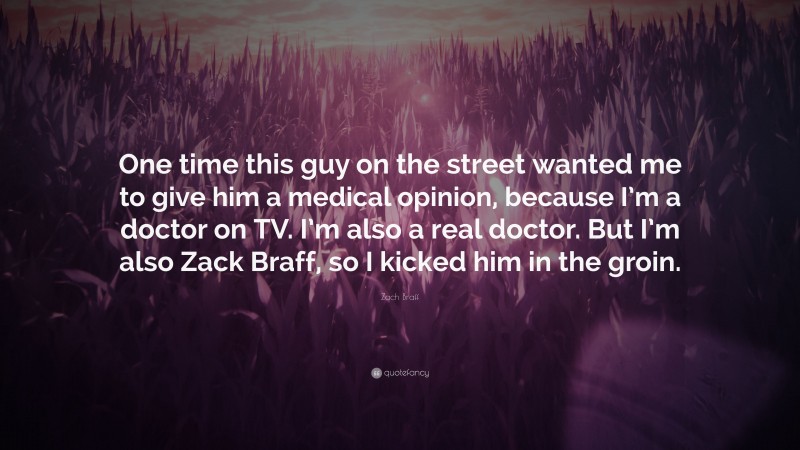 Zach Braff Quote: “One time this guy on the street wanted me to give him a medical opinion, because I’m a doctor on TV. I’m also a real doctor. But I’m also Zack Braff, so I kicked him in the groin.”