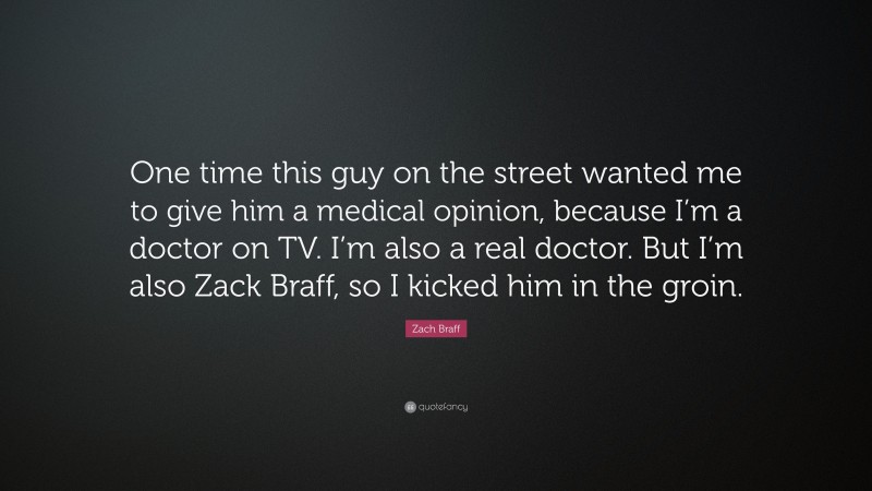 Zach Braff Quote: “One time this guy on the street wanted me to give him a medical opinion, because I’m a doctor on TV. I’m also a real doctor. But I’m also Zack Braff, so I kicked him in the groin.”