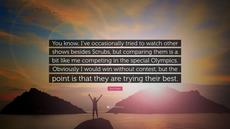 Zach Braff Quote: “You know, I’ve occasionally tried to watch other shows besides Scrubs, but comparing them is a bit like me competing in the special Olympics. Obviously I would win without contest, but the point is that they are trying their best.”