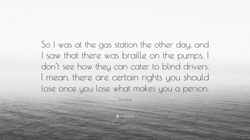 Zach Braff Quote: “So I was at the gas station the other day, and I saw that there was braille on the pumps. I don’t see how they can cater to blind drivers. I mean, there are certain rights you should lose once you lose what makes you a person.”