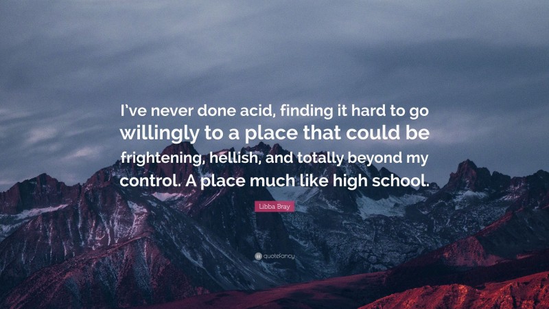 Libba Bray Quote: “I’ve never done acid, finding it hard to go willingly to a place that could be frightening, hellish, and totally beyond my control. A place much like high school.”