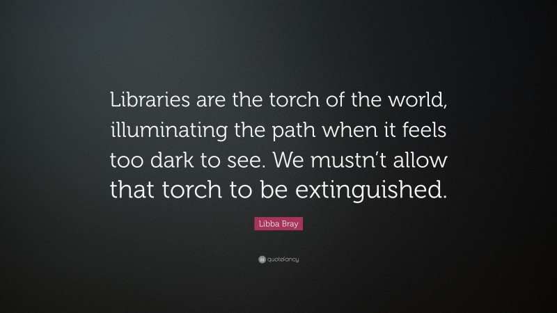 Libba Bray Quote: “Libraries are the torch of the world, illuminating the path when it feels too dark to see. We mustn’t allow that torch to be extinguished.”